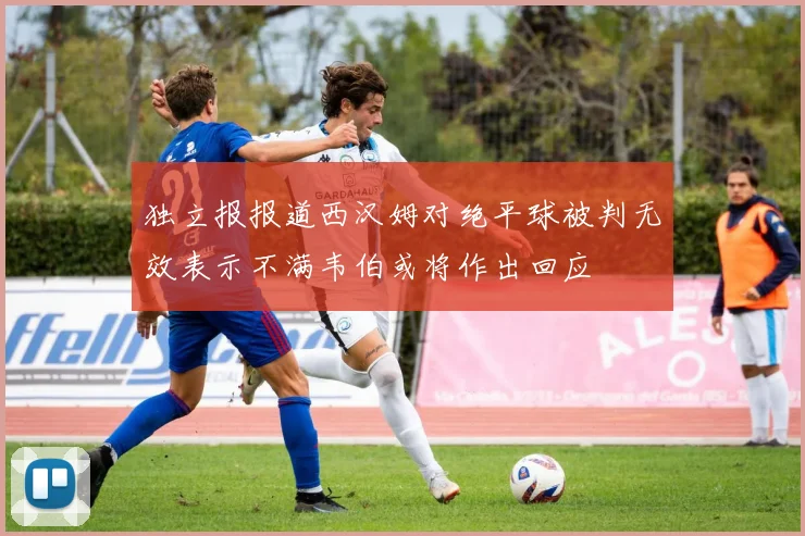 独立报报道西汉姆对绝平球被判无效表示不满韦伯或将作出回应