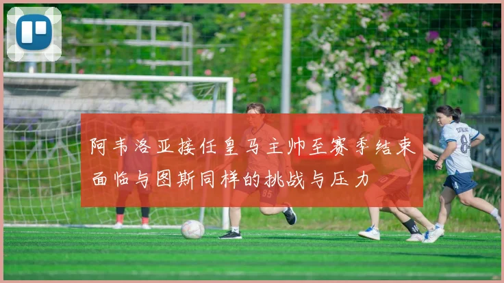 阿韦洛亚接任皇马主帅至赛季结束面临与图斯同样的挑战与压力