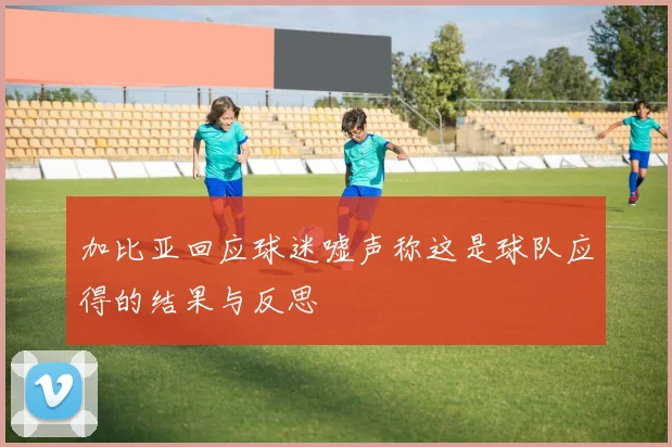 加比亚回应球迷嘘声称这是球队应得的结果与反思