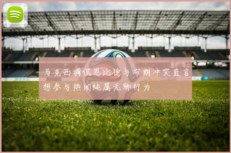 马克西调侃恩比德与布朗冲突直言想参与热闹纯属无聊行为