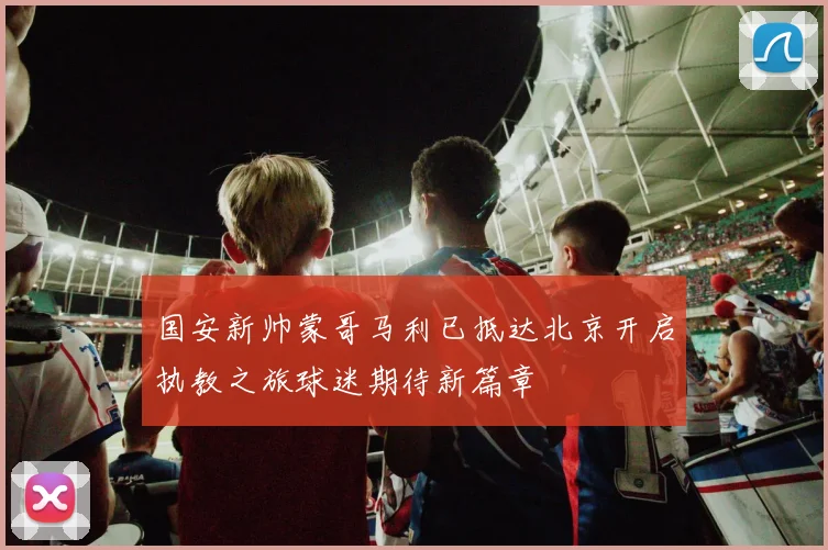 国安新帅蒙哥马利已抵达北京开启执教之旅球迷期待新篇章