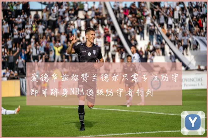 爱德华兹称赞兰德尔只需专注防守即可跻身NBA顶级防守者行列