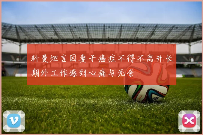 科曼坦言因妻子癌症不得不离开长期外工作感到心痛与无奈