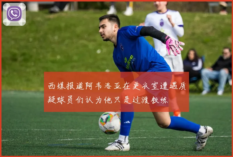 西媒报道阿韦洛亚在更衣室遭遇质疑球员们认为他只是过渡教练