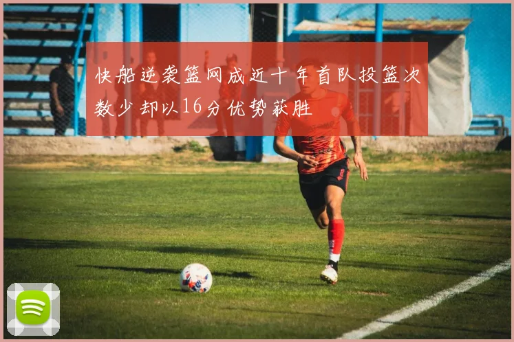 快船逆袭篮网成近十年首队投篮次数少却以16分优势获胜