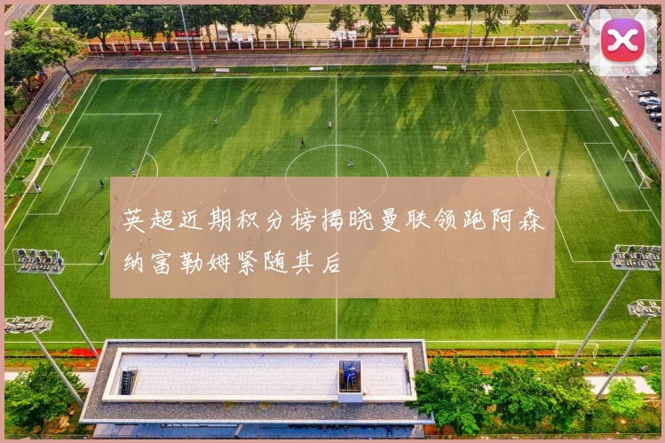 英超近期积分榜揭晓曼联领跑阿森纳富勒姆紧随其后
