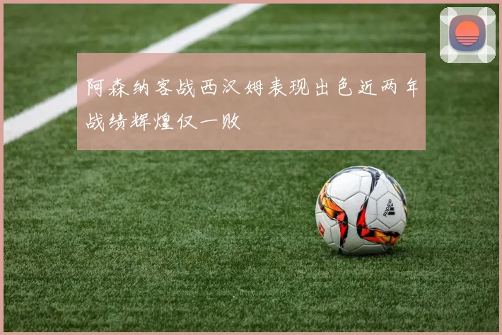 阿森纳客战西汉姆表现出色近两年战绩辉煌仅一败