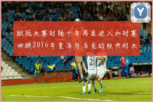 欧冠决赛时隔十年再度进入加时赛回顾2016年皇马与马竞的经典对决