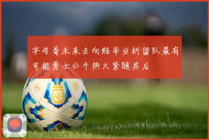 字母哥未来去向赔率分析留队最有可能勇士公牛热火紧随其后
